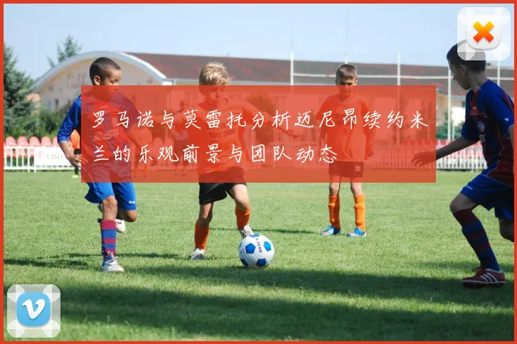 罗马诺与莫雷托分析迈尼昂续约米兰的乐观前景与团队动态