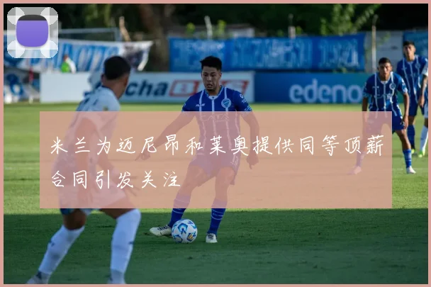 米兰为迈尼昂和莱奥提供同等顶薪合同引发关注