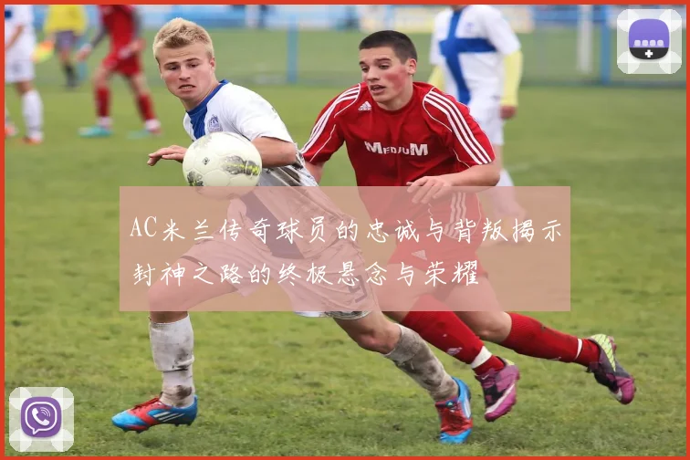 AC米兰传奇球员的忠诚与背叛揭示封神之路的终极悬念与荣耀